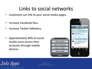 Links to social networks
• Customers can link to your social media pages.

• Increase Facebook fans.
• Increase Twitter followers.


• Approximately 40% of social
  media users access their
  accounts through mobile
  devices.



                               JaksApps.com
                            Admin@JaksApps.com
 