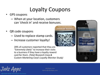 Loyalty Coupons
• GPS coupons
   – When at your location, customers
     can ‘check in’ and receive bonuses.

• QR code coupons
   – Used to replace stamp cards.
   – Increase customer loyalty!
     28% of customers reported that they are
     “Extremely Likely” to increase their visits
     to a business if they have a loyalty reward
     card for them. (Total Research Corp &
     Custom Marketing Corp’s Loyalty Monitor Study)



                                  JaksApps.com
                               Admin@JaksApps.com
 