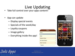 Live Updating
• Take full control over your apps content!

• App can update
   – Display special events
   – Specials of the week/day
   – Loyalty coupons
   – Image gallery
   – Everything inside the app!




                             JaksApps.com
                          Admin@JaksApps.com
 