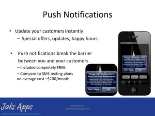 Push Notifications
• Update your customers instantly
   – Special offers, updates, happy hours.

•   Push notifications break the barrier
    between you and your customers.
    – Included completely FREE.
    – Compare to SMS texting plans
    on average cost ~$200/month




                                 JaksApps.com
                              Admin@JaksApps.com
 