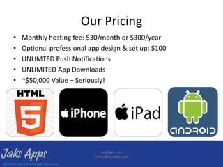 Our Pricing
•   Monthly hosting fee: $30/month or $300/year
•   Optional professional app design & set up: $100
•   UNLIMTED Push Notifications
•   UNLIMITED App Downloads
•   ~$50,000 Value – Seriously!




                              JaksApps.com
                           Admin@JaksApps.com
 
