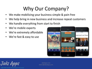 Why Our Company?
•   We make mobilizing your business simple & pain free
•   We help bring in new business and increase repeat customers
•   We handle everything from start to finish
•   We’re mobile experts
•   We’re extremely affordable
•   We’re fast & easy to use




                              JaksApps.com
                           Admin@JaksApps.com
 