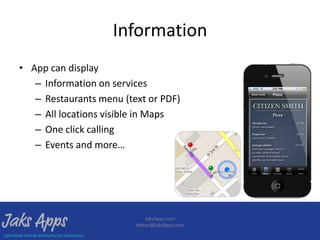 Information
• App can display
   – Information on services
   – Restaurants menu (text or PDF)
   – All locations visible in Maps
   – One click calling
   – Events and more…




                            JaksApps.com
                         Admin@JaksApps.com
 