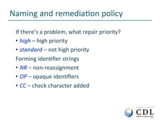 13	
Naming	and	remediaNon	policy	
If	there’s	a	problem,	what	repair	priority?	
•  high	–	high	priority	
•  standard	–	not	high	priority	
Forming	idenNﬁer	strings	
•  NR	–	non-reassignment	
•  OP	–	opaque	idenNﬁers	
•  CC	–	check	character	added	
	13	
 