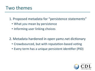 2	
Two	themes	
1.	Proposed	metadata	for	“persistence	statements”	
•  What	you	mean	by	persistence	
•  Informing	user	linking	choices	
2.	Metadata	hardened	in	open	yamz.net	dicNonary	
•  Crowdsourced,	but	with	reputaNon-based	voNng	
•  Every	term	has	a	unique	persistent	idenNﬁer	(PID)	
	2	
 