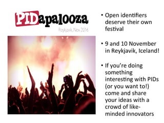 •  Open	idenNﬁers	
deserve	their	own	
fesNval	
•  9	and	10	November	
in	Reykjavik,	Iceland!	
•  If	you’re	doing	
something	
interesNng	with	PIDs	
(or	you	want	to!)	
come	and	share	
your	ideas	with	a	
crowd	of	like-
minded	innovators	
 