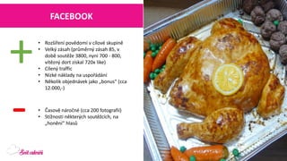 FACEBOOK 
•Rozšíření povědomí v cílové skupině 
•Velký zásah (průměrný zásah 85, v době soutěže 3800, nyní 700 -800, vítězný dort získal 720x like) 
•Cílený traffic 
•Nízké náklady na uspořádání 
•Několik objednávek jako „bonus“ (cca 12.000,-) 
+ 
- 
•Časově náročné (cca 200 fotografií) 
•Stížnosti některých soutěžcích, na „honění“ hlasů  