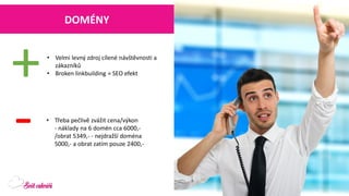 DOMÉNY 
•Velmi levný zdroj cílené návštěvnosti a zákazníků 
•Brokenlinkbuilding= SEO efekt 
+ 
- 
•Třeba pečlivě zvážit cena/výkon-náklady na 6 domén cca 6000,- /obrat 5349,--nejdražší doména 5000,-a obrat zatím pouze 2400,-  