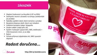 Zlepšení hodnocení na Heuréka (z 87 na 99%) 
Zveřejnění recenzí uživatelů na eshopu (telekontaktpo prodeji) 
Nabídka zajištění zboží, které nemáme v prodeji 
Bezplatná doprava zboží, které není skladem 
Viditelné kontaktní údaje, fotografie 
Osobní odběr (i když přes síť) 
Systém mailových upozornění, SMS, telefonátů = informovanost o tom, co se děje 
Balení 
Ochota přijmout objednávku tel, SMS i psaným dopisem 
http://bit.ly/stestidoruceno 
Radost doručena... 
ZÁKAZNÍK  