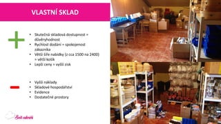 VLASTNÍ SKLAD 
•Skutečná skladová dostupnost = důvěryhodnost 
•Rychlost dodání = spokojenost zákazníka 
•Větší šíře nabídky (z cca 1500 na 2400) = větší košík 
•Lepší ceny = vyšší zisk 
+ 
- 
•Vyšší náklady 
•Skladové hospodářství 
•Evidence 
•Dostatečné prostory  