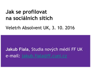 Jak se profilovat
na sociálních sítích
Veletrh Absolvent UK, 3. 10. 2016
Jakub Fiala, Studia nových médií FF UK
e-mail: jakub.fiala@ff.cuni.cz
 