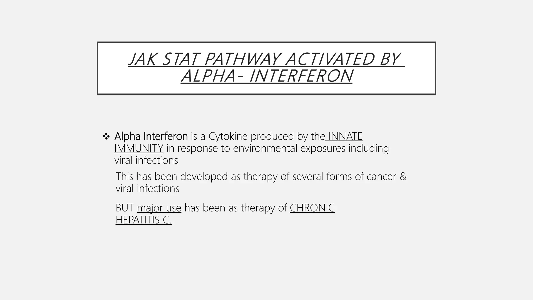 JAK STAT PATHWAY ACTIVATED BY
ALPHA- INTERFERON
 Alpha Interferon is a Cytokine produced by the INNATE
IMMUNITY in response to environmental exposures including
viral infections
This has been developed as therapy of several forms of cancer &
viral infections
BUT major use has been as therapy of CHRONIC
HEPATITIS C.
 