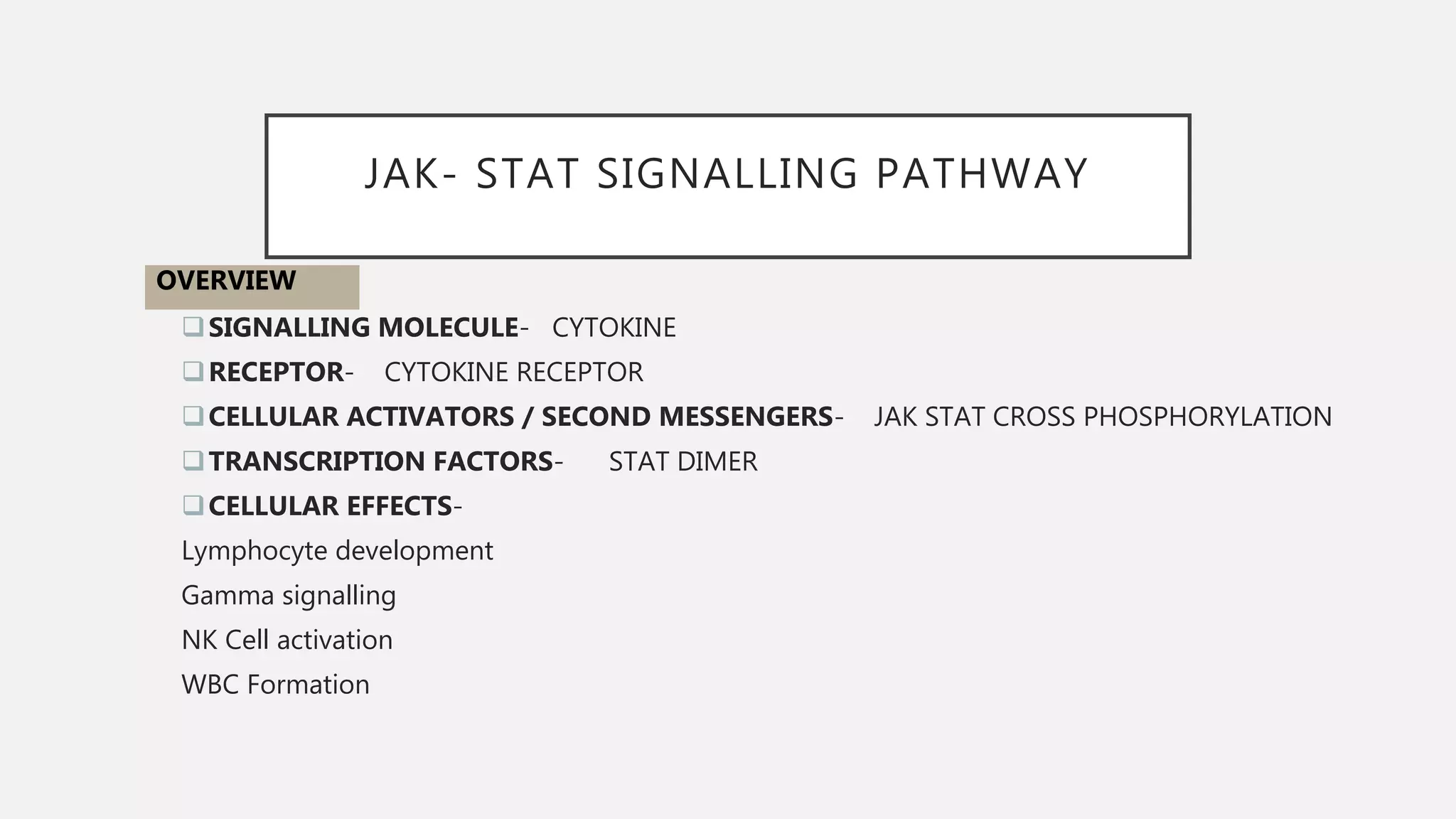 JAK- STAT SIGNALLING PATHWAY
SIGNALLING MOLECULE- CYTOKINE
RECEPTOR- CYTOKINE RECEPTOR
CELLULAR ACTIVATORS / SECOND MESSENGERS- JAK STAT CROSS PHOSPHORYLATION
TRANSCRIPTION FACTORS- STAT DIMER
CELLULAR EFFECTS-
Lymphocyte development
Gamma signalling
NK Cell activation
WBC Formation
OVERVIEW
 
