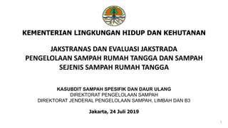JAKSTRANAS DAN EVALUASI JAKSTRADA
PENGELOLAAN SAMPAH RUMAH TANGGA DAN SAMPAH
SEJENIS SAMPAH RUMAH TANGGA
KEMENTERIAN LINGKUNGAN HIDUP DAN KEHUTANAN
Jakarta, 24 Juli 2019
1
KASUBDIT SAMPAH SPESIFIK DAN DAUR ULANG
DIREKTORAT PENGELOLAAN SAMPAH
DIREKTORAT JENDERAL PENGELOLAAN SAMPAH, LIMBAH DAN B3
 