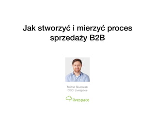 Jak stworzyć i mierzyć proces
sprzedaży B2B
Michał Skurowski
CEO, Livespace
 
