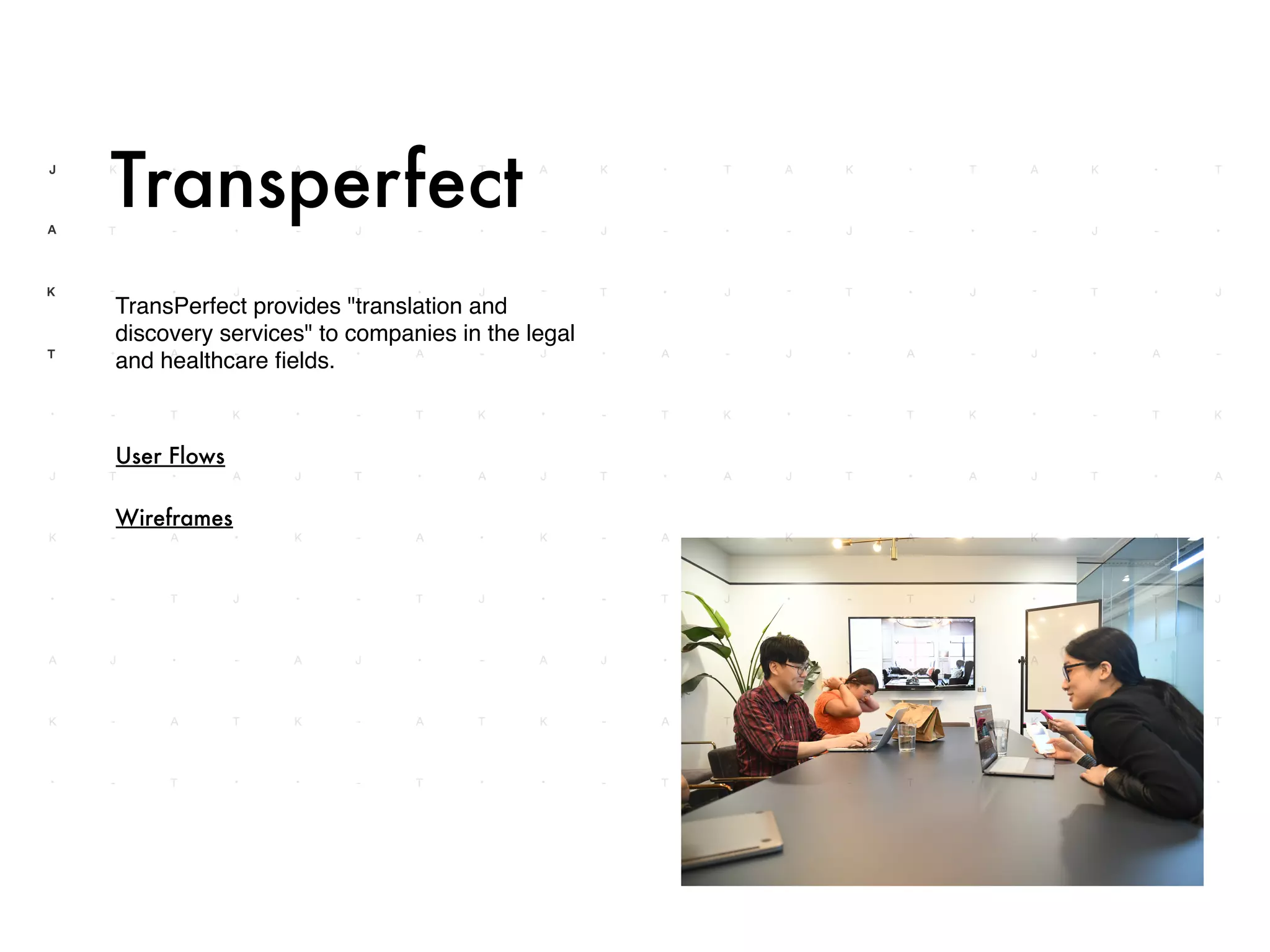 TransPerfect provides "translation and
discovery services" to companies in the legal
and healthcare ﬁelds.
Transperfect
User Flows
Wireframes
 