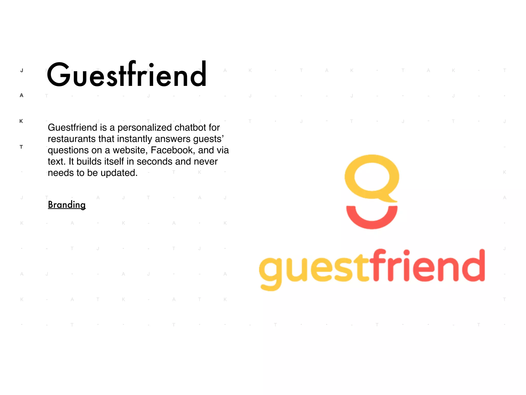 Guestfriend is a personalized chatbot for
restaurants that instantly answers guests’
questions on a website, Facebook, and via
text. It builds itself in seconds and never
needs to be updated.
Guestfriend
Branding
 