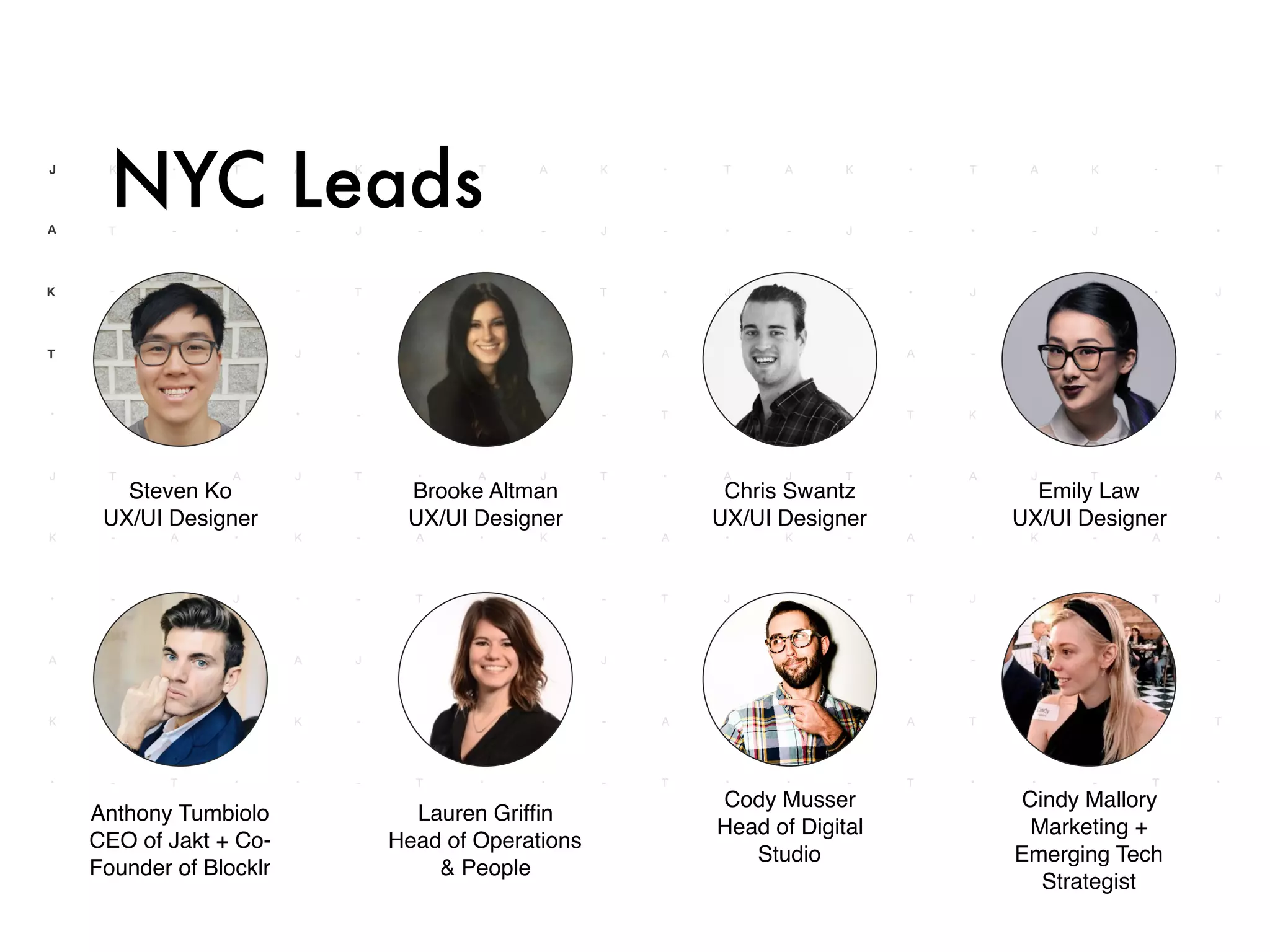 NYC Leads
Steven Ko
UX/UI Designer
Brooke Altman
UX/UI Designer
Chris Swantz
UX/UI Designer
Emily Law
UX/UI Designer
Anthony Tumbiolo
CEO of Jakt + Co-
Founder of Blocklr
Cindy Mallory
Marketing +
Emerging Tech
Strategist
Lauren Grifﬁn
Head of Operations
& People
Cody Musser
Head of Digital
Studio
 