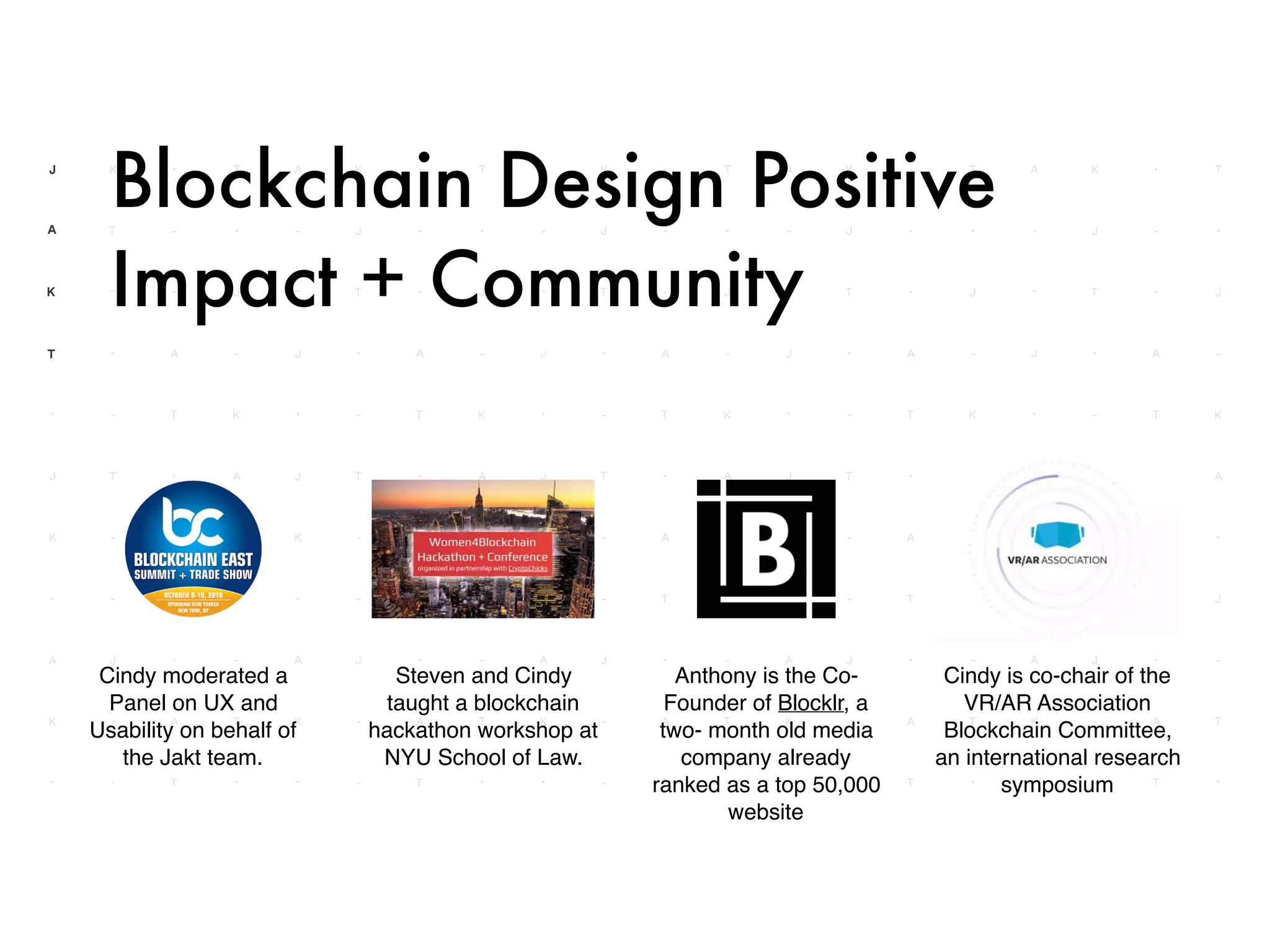 Cindy is co-chair of the
VR/AR Association
Blockchain Committee,
an international research
symposium
Steven and Cindy
taught a blockchain
hackathon workshop at
NYU School of Law.
Cindy moderated a
Panel on UX and
Usability on behalf of
the Jakt team.
Blockchain Design Positive
Impact + Community
Anthony is the Co-
Founder of Blocklr, a
two- month old media
company already
ranked as a top 50,000
website
 