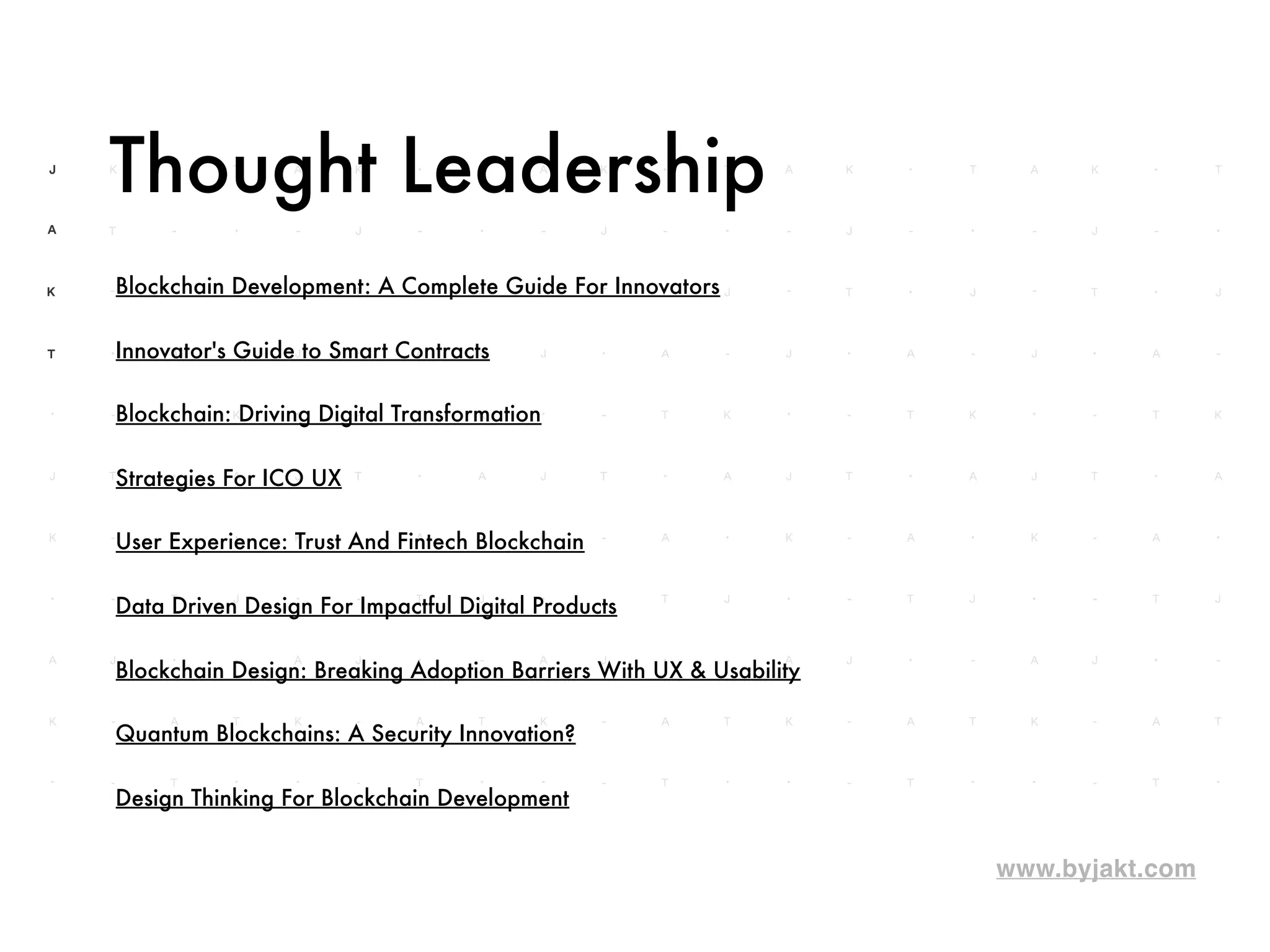 www.byjakt.com
Thought Leadership
Blockchain: Driving Digital Transformation
Strategies For ICO UX
User Experience: Trust And Fintech Blockchain
Data Driven Design For Impactful Digital Products
Blockchain Design: Breaking Adoption Barriers With UX & Usability
Quantum Blockchains: A Security Innovation?
Design Thinking For Blockchain Development
Innovator's Guide to Smart Contracts
Blockchain Development: A Complete Guide For Innovators
 