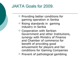 JAKTA Goals for 2009.
? Providing better conditions for
gaming operation in Serbia
? Rising standards in gaming
industry in Serbia
? Cooperation with Serbian
Government and other Institutions,
synergy with Ministry of Finance
and Chamber of commerce for
benefit of providing good
amusement for players and fair
conditions for Gaming Companies
? Prevent of pathological gambling
 