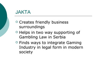 JAKTA
? Creates friendly business
surroundings
? Helps in two way supporting of
Gambling Law in Serbia
? Finds ways to integrate Gaming
Industry in legal form in modern
society
 