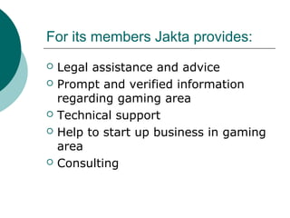 For its members Jakta provides:
? Legal assistance and advice
? Prompt and verified information
regarding gaming area
? Technical support
? Help to start up business in gaming
area
? Consulting
 