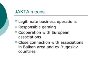 JAKTA means:
? Legitimate business operations
? Responsible gaming
? Cooperation with European
associations
? Close connection with associations
in Balkan area and ex-Yugoslav
countries
 