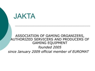 JAKTA
ASSOCIATION OF GAMING ORGANIZERS,
AUTHORIZED SERVICERS AND PRODUCERS OF
GAMING EQUIPMENT
founded 2005
since January 2009 official member of EUROMAT
 