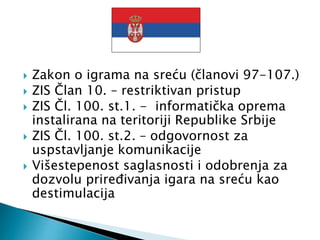  Zakon o igrama na sreću (članovi 97-107.)
 ZIS Član 10. – restriktivan pristup
 ZIS Čl. 100. st.1. - informatička oprema
instalirana na teritoriji Republike Srbije
 ZIS Čl. 100. st.2. – odgovornost za
uspstavljanje komunikacije
 Višestepenost saglasnosti i odobrenja za
dozvolu priređivanja igara na sreću kao
destimulacija
 