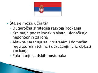  Šta se može učiniti?
◦ Dugoročna strategija razvoja kockanja
◦ Kreiranje podzakonskih akata i donošenje
nepohodnih zakona
◦ Aktivna saradnja sa inostranim i domaćim
regulatornim telima i udruženjima iz oblasti
kockanja
◦ Pokretanje sudskih postupaka
 