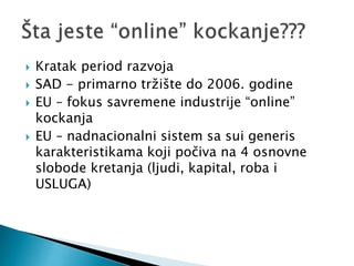  Kratak period razvoja
 SAD - primarno tržište do 2006. godine
 EU – fokus savremene industrije “online”
kockanja
 EU – nadnacionalni sistem sa sui generis
karakteristikama koji počiva na 4 osnovne
slobode kretanja (ljudi, kapital, roba i
USLUGA)
 