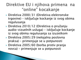  Direktiva 2000/31 (Direktiva elektronske
trgovine) – isključuje kockanje iz svog obima
regulusanja
 Direktiva 2010/12 (Direktiva o pružanju
audio-vizuelnih usluga) - isključuje kockanje
iz svog obima regulusanja sa izuzetkom
 Direktiva 2005/29 (nelojalna poslovna
praksa) – primenjuje se u potpunosti
 Direktiva 2005/60 (borba protiv pranja
novca) – primenjuje se u potpunosti
 