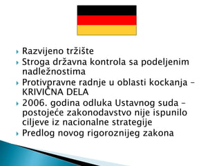  Razvijeno tržište
 Stroga državna kontrola sa podeljenim
nadležnostima
 Protivpravne radnje u oblasti kockanja –
KRIVIČNA DELA
 2006. godina odluka Ustavnog suda –
postojeće zakonodavstvo nije ispunilo
ciljeve iz nacionalne strategije
 Predlog novog rigoroznijeg zakona
 