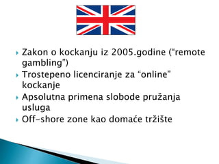  Zakon o kockanju iz 2005.godine (“remote
gambling”)
 Trostepeno licenciranje za “online”
kockanje
 Apsolutna primena slobode pružanja
usluga
 Off-shore zone kao domaće tržište
 