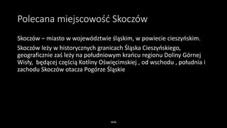 Polecana miejscowość Skoczów
Skoczów – miasto w województwie śląskim, w powiecie cieszyńskim.
Skoczów leży w historycznych granicach Śląska Cieszyńskiego,
geograficznie zaś leży na południowym krańcu regionu Doliny Górnej
Wisły, będącej częścią Kotliny Oświęcimskiej , od wschodu , południa i
zachodu Skoczów otacza Pogórze Śląskie
WSB
 