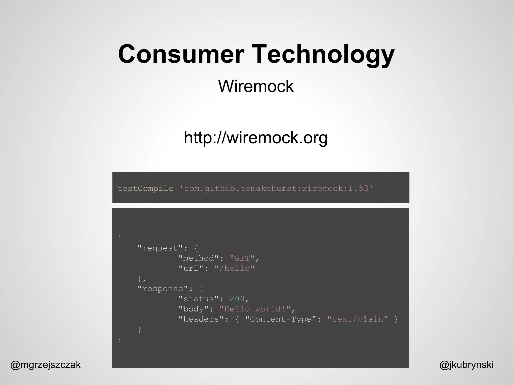 Consumer Technology
@mgrzejszczak @jkubrynski
Wiremock
http://wiremock.org
testCompile 'com.github.tomakehurst:wiremock:1.53'
{
"request": {
"method": "GET",
"url": "/hello"
},
"response": {
"status": 200,
"body": "Hello world!",
"headers": { "Content-Type": "text/plain" }
}
}
 
