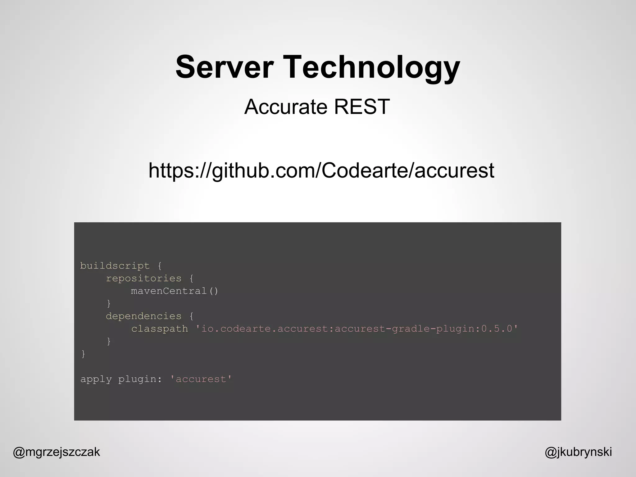 Server Technology
@mgrzejszczak @jkubrynski
Accurate REST
https://github.com/Codearte/accurest
buildscript {
repositories {
mavenCentral()
}
dependencies {
classpath 'io.codearte.accurest:accurest-gradle-plugin:0.5.0'
}
}
apply plugin: 'accurest'
 