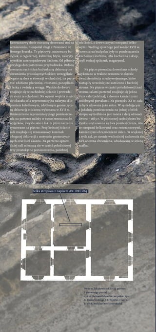 Renesansowy dwór otoczony drzewami stoi na
wzniesieniu, nieopodal drogi z Proszowic do
Nowego Brzeska. To piętrowy, murowany bu-
dynek, o regularnej, kubicznej bryle, nakryty
wysokim czterospadowym dachem. Od północy
przylega doń parterowa przybudówka. Ozdobą
zewnętrznych ścian budynku są dekoracyjne
obramienia prostokątnych okien; szczególnie
bogate są dwa w elewacji wschodniej, na parte-
rze: zdobione plecionką, rozetami, panopliami
i laską z owiniętą wstęgą. Wejście do dworu
znajduje się w zachodniej ścianie i prowadzi
do sieni ze schodami. Na wprost wejścia mieści
się okazała sala reprezentacyjna nakryta skle-
pieniem kolebkowym, zdobionym geometrycz-
ną dekoracją stiukową wykonaną w XVII w.
Umieszczenie reprezentacyjnego pomieszcze-
nia na parterze należy w epoce renesansu do
wyjątków, zwykle sale o takim przeznaczeniu
sytuowano na piętrze. Przy krótszej ścianie
sali znajduje się renesansowy kominek
o bogatej dekoracji z motywów geometrycz-
nych oraz liści akantu. Na parterze oprócz
dużej sali mieszczą się w części południowej
trzy prostokątne pomieszczenia, podobnej
wielkości, z drewnianymi stropami belko-
wymi. Według spisanego pod koniec XVII w.
inwentarza budynku były to pomieszczenia
kuchenne (kuchnia, izba kuchenna i sklep,
czyli rodzaj spiżarni, magazynu).
Na piętro prowadzą drewniane schody
wykonane w trakcie remontu w okresie
dwudziestolecia międzywojennego, które
zastąpiły wcześniejsze kamienne i bardziej
strome. Na piętrze w części południowej (nad
trzema salami parteru) znajduje się jedna
duża sala (jadalna), z dwoma kamiennymi
ozdobnymi portalami. Na początku XX w. sala
ta była używana jako salon. W sąsiadującym
z jadalnią pomieszczeniu na jednej z belek
stropu wyrzeźbiona jest rozeta z datą odnowy
dworu – 1663 r. W północnej części piętra bu-
dynku usytuowane są dwa pomieszczenia, oba
ze stropami belkowymi oraz renesansowymi,
kamiennymi obramieniami okien. W większej
z tych sal, po stronie wschodniej zachowała się
XVI-wieczna drewniana, wbudowaną w ścianę
szafka.
Dwór w Jakubowicach (rzut parteru
i pierwszego piętra)
rys. A. Buława-Orłowska, na podst. rys.
S. Komornickiego i Z. Hendla z 1907 r.
(z arch. rodziny Rościszewskich)
belka stropowa z napisem AN. DNI 1663
 