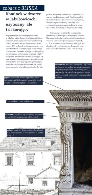 Kominek w dworze
w Jakubowicach:
użyteczny, ale
i dekorujący
Najciekawszym zachowanym obiektem
w jakubowickim dworze jest bogato zdobiony
kominek, znajdujący się w reprezentacyjnej
sali na parterze. Jest on datowany na około
połowę XVI w. Został w nim zastosowany cały
repertuar form zaczerpniętych przez sztukę
renesansową z antyku: ujmujące otwór paleni-
ska olbrzymie woluty; zamykające go od góry
klasyczne, poziome belkowanie składające się
z architrawu, fryzu i gzymsu; wreszcie zestaw
ornamentów zdobiących poszczególne części
kominka – stylizowane liście akantu, pereł-
kowe sznury, wici z zakończeniami w formie
woluty: elementy dekoracyjne w formie spi-
rali, często łączone ze sobą po dwie w kształt
litery „S”
belkowanie: poziomy, najczęściej trójczłono-
wy element porządków architektonicznych
(antycznych systemów konstrukcyjnych),
spoczywający w określony sposób na piono-
wych podporach (najczęściej kolumnach lub
filarach)
architraw: najniższy, spoczywający bezpośred-
nio na głowicy podpory człon belkowania
fryz: środkowy człon belkowania
gzyms: najwyższa, mocno wysunięta przed
lico muru część belkowania, najczęściej profi-
lowana i zdobiona rzędami ornamentów
palmet, klasyczne ząbkowania i plecionki, ki-
mation joński oraz astragal. Całość uzupełnia
charakterystyczna dla sztuki późnogotyckiej,
ale w Europie Środkowej często łączona
z formami renesansowymi, dekoracja w for-
mie laski z nawiniętą na nią wicią roślinną.
Renesansowe są nie tylko poszczególne
ornamenty, ale też ogólna kompozycja: bardzo
klarowna, polegająca na harmonijnym zrówno-
ważeniu elementów pionowych i poziomych,
a także rozmieszczenie dekoracji według ściśle
określonych reguł, stosownie do zasad wypra-
cowanej w starożytności teorii architektury.
zobacz z bliska
[z arch. rodziny Rościszewskich]
 
