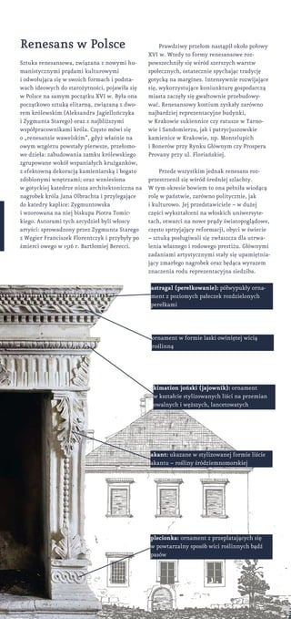 Renesans w Polsce
Sztuka renesansowa, związana z nowymi hu-
manistycznymi prądami kulturowymi
i odwołująca się w swoich formach i podsta-
wach ideowych do starożytności, pojawiła się
w Polsce na samym początku XVI w. Była ona
początkowo sztuką elitarną, związaną z dwo-
rem królewskim (Aleksandra Jagiellończyka
i Zygmunta Starego) oraz z najbliższymi
współpracownikami króla. Często mówi się
o „renesansie wawelskim”, gdyż właśnie na
owym wzgórzu powstały pierwsze, przełomo-
we dzieła: zabudowania zamku królewskiego
zgrupowane wokół wspaniałych krużganków,
z efektowną dekoracją kamieniarską i bogato
zdobionymi wnętrzami; oraz wzniesiona
w gotyckiej katedrze nisza architektoniczna na
nagrobek króla Jana Olbrachta i przylegające
do katedry kaplice: Zygmuntowska
i wzorowana na niej biskupa Piotra Tomic-
kiego. Autorami tych arcydzieł byli włoscy
artyści: sprowadzony przez Zygmunta Starego
z Węgier Franciszek Florentczyk i przybyły po
śmierci owego w 1516 r. Bartłomiej Berecci.
astragal (perełkowanie): półwypukły orna-
ment z poziomych pałeczek rozdzielonych
perełkami
kimation joński (jajownik): ornament
w kształcie stylizowanych liści na przemian
owalnych i węższych, lancetowatych
akant: ukazane w stylizowanej formie liście
akantu – rośliny śródziemnomorskiej
plecionka: ornament z przeplatających się
w powtarzalny sposób wici roślinnych bądź
pasów
Prawdziwy przełom nastąpił około połowy
XVI w. Wtedy to formy renesansowe roz-
powszechniły się wśród szerszych warstw
społecznych, ostatecznie spychając tradycję
gotycką na margines. Intensywnie rozwijające
się, wykorzystujące koniunkturę gospodarczą
miasta zaczęły się gwałtownie przebudowy-
wać. Renesansowy kostium zyskały zarówno
najbardziej reprezentacyjne budynki,
w Krakowie sukiennice czy ratusze w Tarno-
wie i Sandomierzu, jak i patrycjuszowskie
kamienice w Krakowie, np. Montelupich
i Bonerów przy Rynku Głównym czy Prospera
Provany przy ul. Floriańskiej.
Przede wszystkim jednak renesans roz-
przestrzenił się wśród średniej szlachty.
W tym okresie bowiem to ona pełniła wiodącą
rolę w państwie, zarówno politycznie, jak
i kulturowo. Jej przedstawiciele – w dużej
części wykształceni na włoskich uniwersyte-
tach, otwarci na nowe prądy światopoglądowe,
często sprzyjający reformacji, obyci w świecie
– sztuką posługiwali się zwłaszcza dla utrwa-
lenia własnego i rodowego prestiżu. Głównymi
zadaniami artystycznymi stały się upamiętnia-
jący zmarłego nagrobek oraz będąca wyrazem
znaczenia rodu reprezentacyjna siedziba.
ornament w formie laski owiniętej wicią
roślinną
 