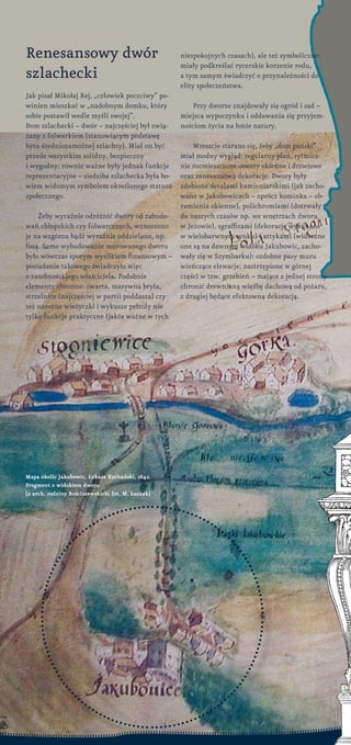 Renesansowy dwór
szlachecki
Jak pisał Mikołaj Rej, „człowiek poczciwy” po-
winien mieszkać w „nadobnym domku, który
sobie postawił wedle myśli swojej”.
Dom szlachecki – dwór – najczęściej był zwią-
zany z folwarkiem (stanowiącym podstawę
bytu średniozamożnej szlachty). Miał on być
przede wszystkim solidny, bezpieczny
i wygodny; równie ważne były jednak funkcje
reprezentacyjne – siedziba szlachecka była bo-
wiem widomym symbolem określonego statusu
społecznego.
Żeby wyraźnie odróżnić dwory od zabudo-
wań chłopskich czy folwarcznych, wznoszono
je na wzgórzu bądź wyraźnie oddzielano, np.
fosą. Samo wybudowanie murowanego dworu
było wówczas sporym wysiłkiem finansowym –
posiadanie takowego świadczyło więc
o zasobności jego właściciela. Podobnie
elementy obronne: zwarta, masywna bryła,
strzelnice (najczęściej w partii poddasza) czy
też narożne wieżyczki i wykusze pełniły nie
tylko funkcje praktyczne (jakże ważne w tych
niespokojnych czasach), ale też symboliczne:
miały podkreślać rycerskie korzenie rodu,
a tym samym świadczyć o przynależności do
elity społeczeństwa.
Przy dworze znajdowały się ogród i sad –
miejsca wypoczynku i oddawania się przyjem-
nościom życia na łonie natury.
Wreszcie starano się, żeby „dom pański”
miał modny wygląd: regularny plan, rytmicz-
nie rozmieszczone otwory okienne i drzwiowe
oraz renesansową dekorację. Dwory były
zdobione detalami kamieniarskimi (jak zacho-
wane w Jakubowicach – oprócz kominka – ob-
ramienia okienne), polichromiami (dotrwały
do naszych czasów np. we wnętrzach dworu
w Jeżowie), sgraffitami (dekoracje wykonane
w wielobarwnym tynku) i attykami (widoczne
one są na dawnym widoku Jakubowic, zacho-
wały się w Szymbarku): ozdobne pasy muru
wieńczące elewacje, nastrzępione w górnej
części w tzw. grzebień – mające z jednej strony
chronić drewnianą więźbę dachową od pożaru,
z drugiej będące efektowną dekoracją.
Mapa okolic Jakubowic, łukasz Kochański, 1642.
Fragment z widokiem dworu
[z arch. rodziny Rościszewskich; fot. M. łuczak]
 