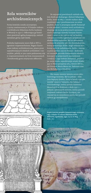 projekt kominka porządku kompozytowego zamieszczo-
nego w księdze IV traktatu Sebastiana Serlia
[Biblioteka Jagiellońska, sygn. 114 001 IV Mag
graf., 1 k.]
Rola wzorników
architektonicznych
Forma kominka została zaczerpnięta
z ryciny zamieszczonej w IV księdze traktatu
o architekturze Sebastiana Serlia (wydanej
w Wenecji w 1537 r.). Odkuwający go kamie-
niarz powtórzył ogólną kompozycję, zmienił
natomiast górną część dzieła.
Praktyka kopiowania wzoru była w XVI w.
ogromnie rozpowszechniona. Bogato ilustro-
wane traktaty architektoniczne, pisane przez
najwybitniejszych włoskich architektów i teo-
retyków, pełniły w tym czasie podstawową rolę
w rozprzestrzenianiu się form renesansowych
i kształtowały gusta artystyczne odbiorców.
Do najczęściej powielanych należało wła-
śnie dzieło pochodzącego z Bolonii Sebastiana
Serlia, które do 1663 r. zostało wydane około
trzydzieści razy i przetłumaczone na osiem
języków. Autor w przystępny sposób tłumaczył
w nim zawiłości i niuanse teorii architektury,
skupiając się na jej praktycznych zastosowa-
niach i opatrując wywody licznymi ilustra-
cjami – przez co ów traktat stał się bardziej
rodzajem wzornika z gotowymi projektami niż
akademickim wykładem. Był on adresowany
zarówno do artystów, jak i do zleceniodawców,
którzy zamawiając dzieło, mogli wskazać kon-
kretny wzór do naśladowania. Serlio – tworzą-
cy przez pewien czas we Francji – doskonale
też rozumiał potrzebę dostosowania włoskich
koncepcji do miejscowych uwarunkowań
i tradycji. Z jego traktatu korzystali, projektu-
jąc swoje dzieła, najwybitniejsi artyści działa-
jący w Polsce począwszy od 3. ćwierci XVI w.,
jak Giovanni Maria Mosca zw. Padovano oraz
Jan Michałowicz z Urzędowa.
Nie znamy niestety imienia autora jaku-
bowickiego kominka. Był on jednak – obok
Jana Baptysty Quadra, który w latach 1550-1560
wzniósł ratusz w Poznaniu oraz Galeazza
Guicciardiniego, twórcy portalu kamienicy
Montelupich w Krakowie z około 1557 r. –
jednym z pierwszych twórców, którzy posiedli
znajomość traktatu Serlia. Co więcej, nie
trzymał się on niewolniczo wzoru, lecz potrafił
twórczo go zmodyfikować.
 