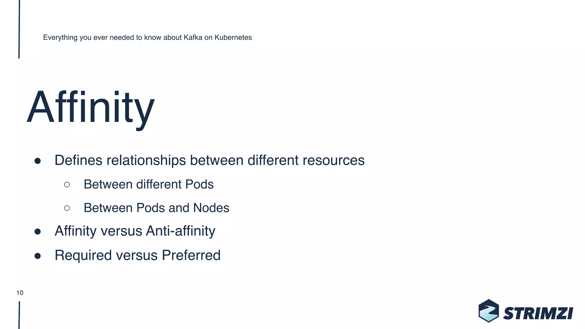 Affinity
" Defines relationships between different resources
○ Between different Pods
○ Between Pods and Nodes
" Affinity versus Anti-affinity
" Required versus Preferred
Everything you ever needed to know about Kafka on Kubernetes
10
 