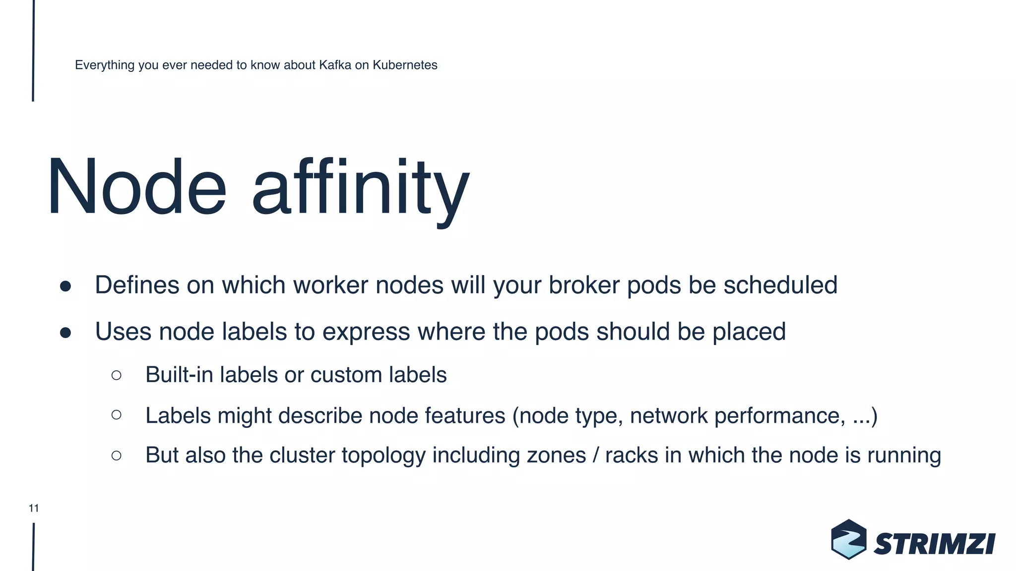 Node affinity
" Defines on which worker nodes will your broker pods be scheduled
" Uses node labels to express where the pods should be placed
○ Built-in labels or custom labels
○ Labels might describe node features (node type, network performance, ...)
○ But also the cluster topology including zones / racks in which the node is running
Everything you ever needed to know about Kafka on Kubernetes
11
 
