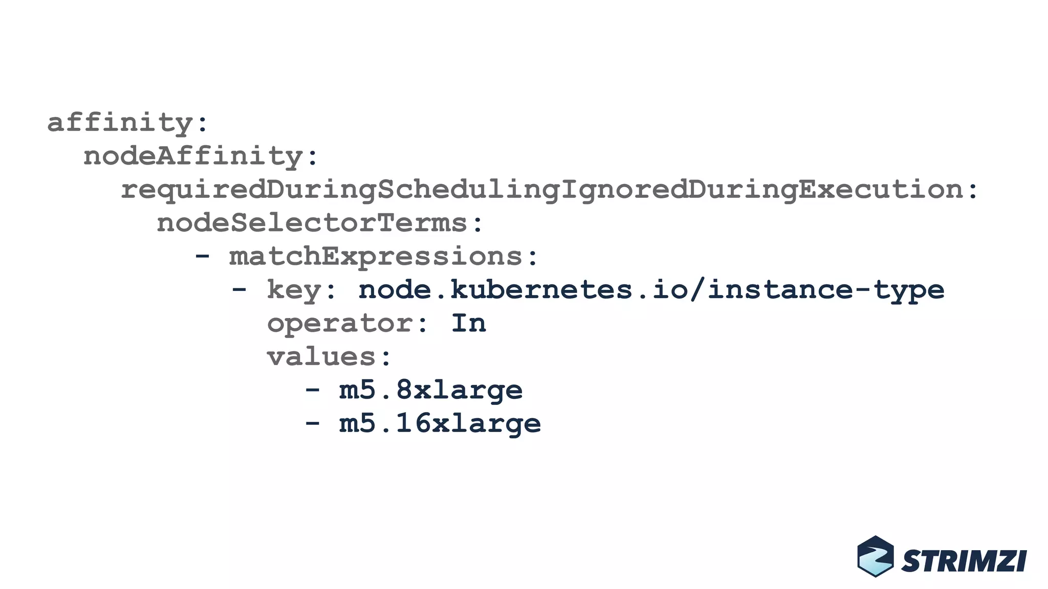 affinity: 
nodeAffinity: 
requiredDuringSchedulingIgnoredDuringExecution: 
nodeSelectorTerms: 
- matchExpressions: 
- key: node.kubernetes.io/instance-type 
operator: In 
values: 
- m5.8xlarge 
- m5.16xlarge
 
