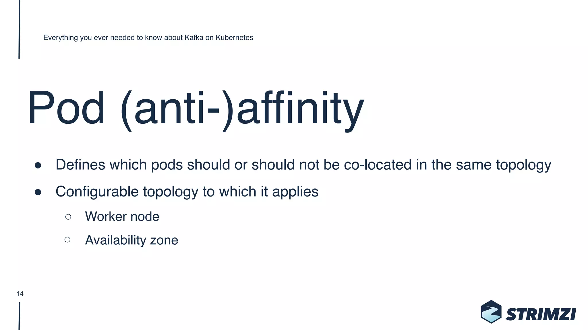 Pod (anti-)affinity
" Defines which pods should or should not be co-located in the same topology
" Configurable topology to which it applies
○ Worker node
○ Availability zone
Everything you ever needed to know about Kafka on Kubernetes
14
 