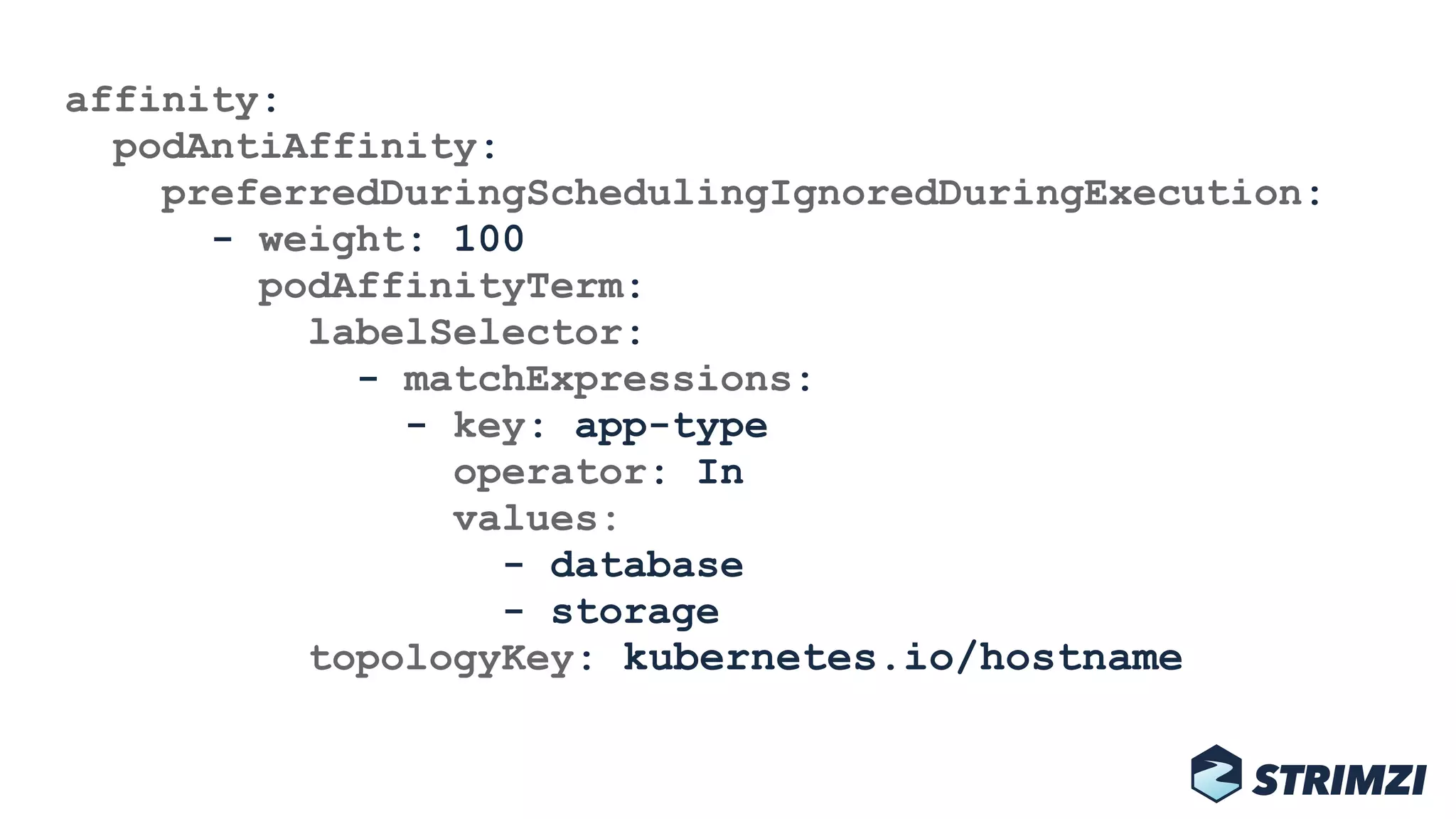 affinity: 
podAntiAffinity: 
preferredDuringSchedulingIgnoredDuringExecution: 
- weight: 100 
podAffinityTerm: 
labelSelector: 
- matchExpressions: 
- key: app-type 
operator: In 
values: 
- database 
- storage 
topologyKey: kubernetes.io/hostname
 