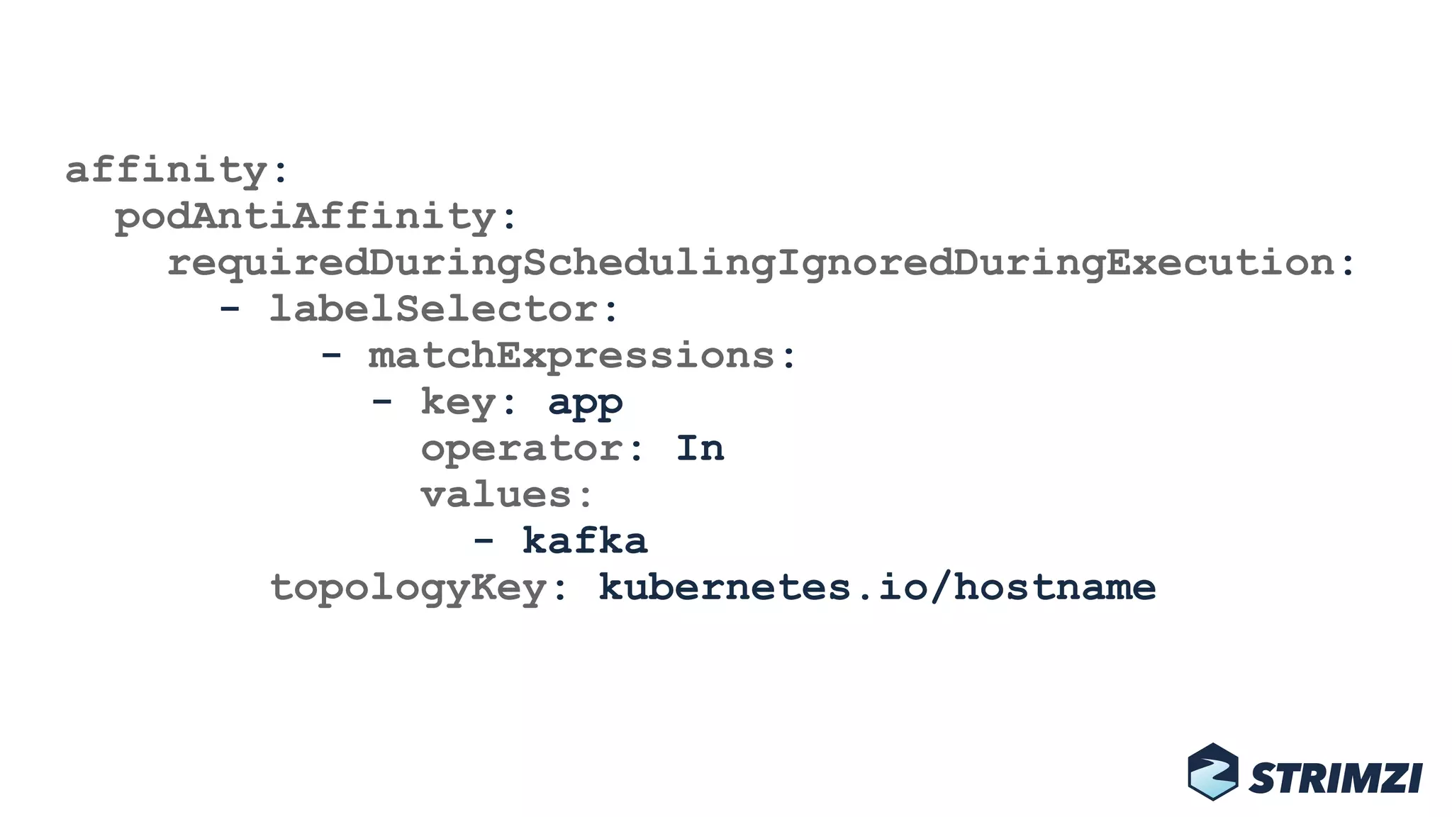 affinity: 
podAntiAffinity: 
requiredDuringSchedulingIgnoredDuringExecution: 
- labelSelector: 
- matchExpressions: 
- key: app 
operator: In 
values: 
- kafka 
topologyKey: kubernetes.io/hostname
 