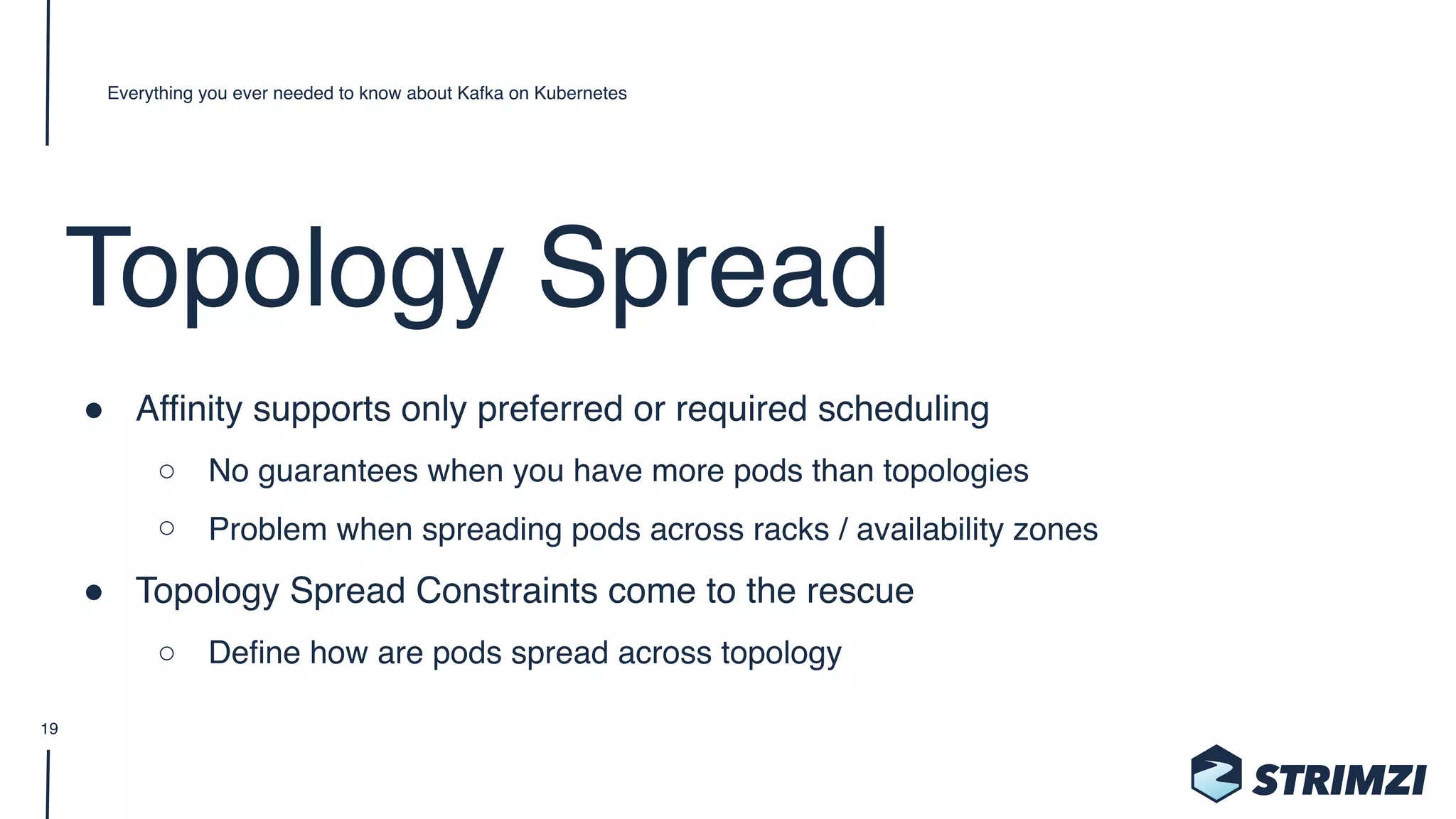 Topology Spread
" Affinity supports only preferred or required scheduling
○ No guarantees when you have more pods than topologies
○ Problem when spreading pods across racks / availability zones
" Topology Spread Constraints come to the rescue
○ Define how are pods spread across topology
Everything you ever needed to know about Kafka on Kubernetes
19
 